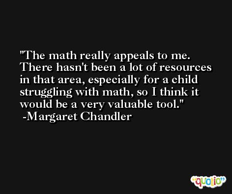 The math really appeals to me. There hasn't been a lot of resources in that area, especially for a child struggling with math, so I think it would be a very valuable tool. -Margaret Chandler