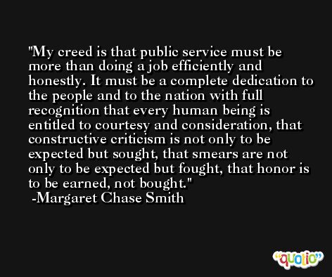 My creed is that public service must be more than doing a job efficiently and honestly. It must be a complete dedication to the people and to the nation with full recognition that every human being is entitled to courtesy and consideration, that constructive criticism is not only to be expected but sought, that smears are not only to be expected but fought, that honor is to be earned, not bought. -Margaret Chase Smith