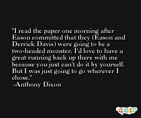 I read the paper one morning after Eason committed that they (Eason and Derrick Davis) were going to be a two-headed monster. I'd love to have a great running back up there with me because you just can't do it by yourself. But I was just going to go wherever I chose. -Anthony Dixon