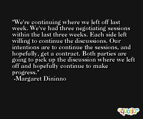We're continuing where we left off last week. We've had three negotiating sessions within the last three weeks. Each side left willing to continue the discussions. Our intentions are to continue the sessions, and hopefully, get a contract. Both parties are going to pick up the discussion where we left off and hopefully continue to make progress. -Margaret Dininno