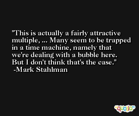 This is actually a fairly attractive multiple, ... Many seem to be trapped in a time machine, namely that we're dealing with a bubble here. But I don't think that's the case. -Mark Stahlman