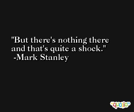 But there's nothing there and that's quite a shock. -Mark Stanley