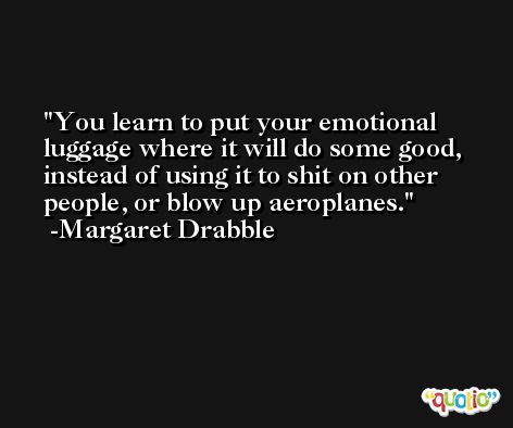You learn to put your emotional luggage where it will do some good, instead of using it to shit on other people, or blow up aeroplanes. -Margaret Drabble