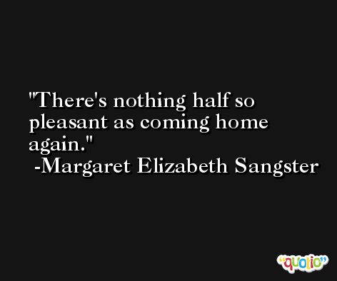 There's nothing half so pleasant as coming home again. -Margaret Elizabeth Sangster