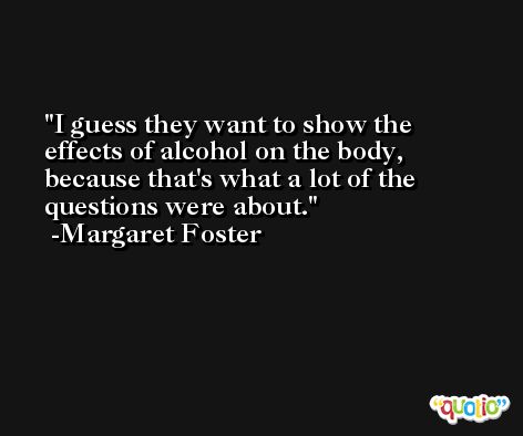 I guess they want to show the effects of alcohol on the body, because that's what a lot of the questions were about. -Margaret Foster