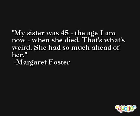 My sister was 45 - the age I am now - when she died. That's what's weird. She had so much ahead of her. -Margaret Foster