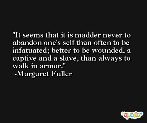 It seems that it is madder never to abandon one's self than often to be infatuated; better to be wounded, a captive and a slave, than always to walk in armor. -Margaret Fuller