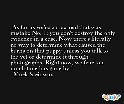 As far as we're concerned that was mistake No. 1; you don't destroy the only evidence in a case. Now there's literally no way to determine what caused the burns on that puppy unless you talk to the vet or determine it through photographs. Right now, we fear too much time has gone by. -Mark Steinway