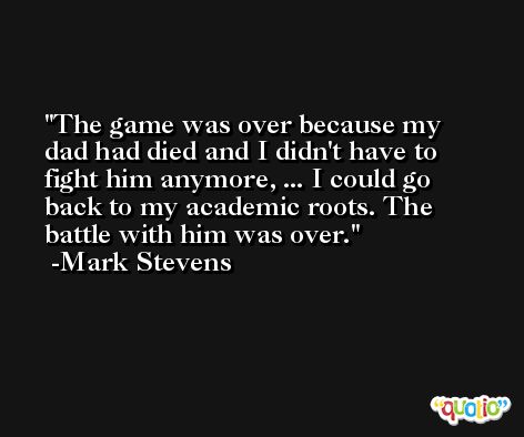 The game was over because my dad had died and I didn't have to fight him anymore, ... I could go back to my academic roots. The battle with him was over. -Mark Stevens