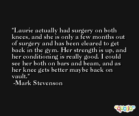 Laurie actually had surgery on both knees, and she is only a few months out of surgery and has been cleared to get back in the gym. Her strength is up, and her conditioning is really good. I could see her both on bars and beam, and as her knee gets better maybe back on vault. -Mark Stevenson