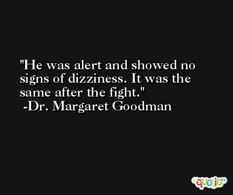 He was alert and showed no signs of dizziness. It was the same after the fight. -Dr. Margaret Goodman