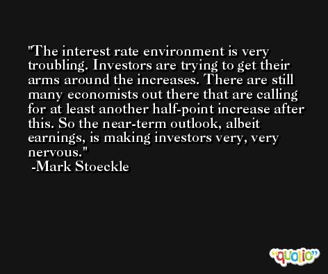 The interest rate environment is very troubling. Investors are trying to get their arms around the increases. There are still many economists out there that are calling for at least another half-point increase after this. So the near-term outlook, albeit earnings, is making investors very, very nervous. -Mark Stoeckle