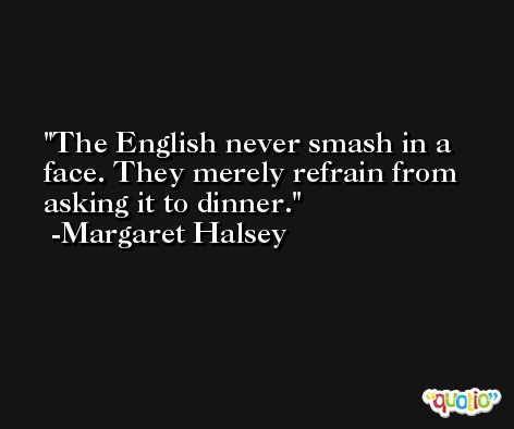 The English never smash in a face. They merely refrain from asking it to dinner. -Margaret Halsey