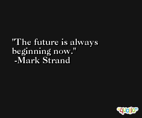 The future is always beginning now. -Mark Strand