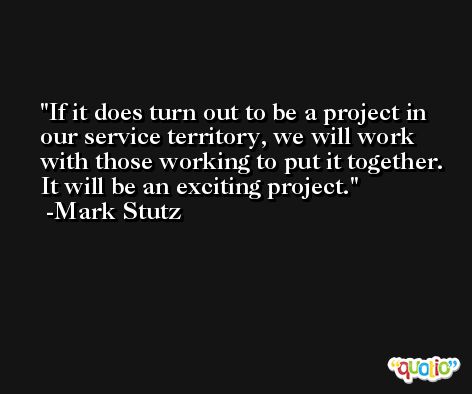 If it does turn out to be a project in our service territory, we will work with those working to put it together. It will be an exciting project. -Mark Stutz