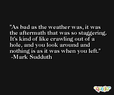 As bad as the weather was, it was the aftermath that was so staggering. It's kind of like crawling out of a hole, and you look around and nothing is as it was when you left. -Mark Sudduth