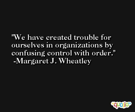 We have created trouble for ourselves in organizations by confusing control with order. -Margaret J. Wheatley