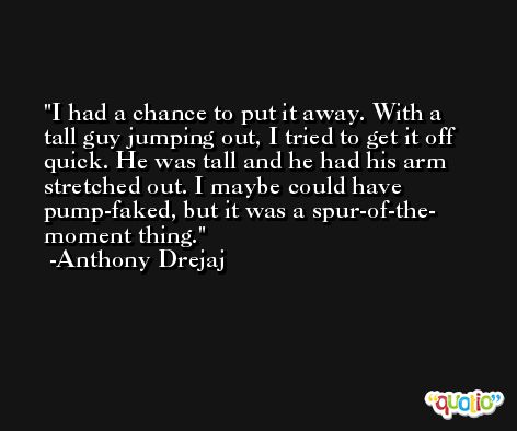 I had a chance to put it away. With a tall guy jumping out, I tried to get it off quick. He was tall and he had his arm stretched out. I maybe could have pump-faked, but it was a spur-of-the- moment thing. -Anthony Drejaj