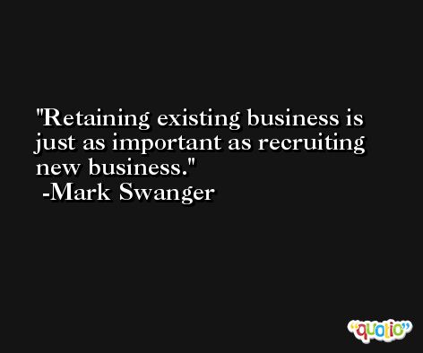 Retaining existing business is just as important as recruiting new business. -Mark Swanger