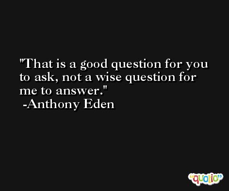That is a good question for you to ask, not a wise question for me to answer. -Anthony Eden
