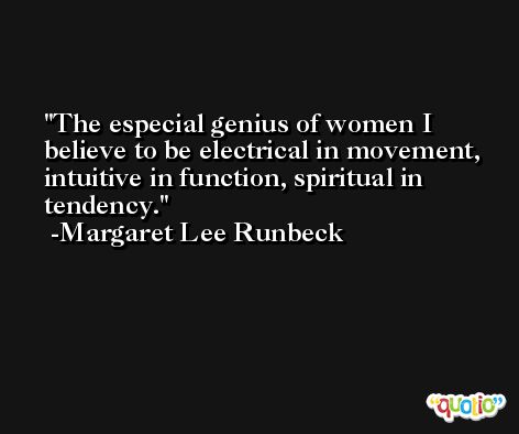 The especial genius of women I believe to be electrical in movement, intuitive in function, spiritual in tendency. -Margaret Lee Runbeck