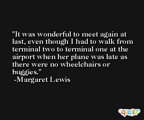 It was wonderful to meet again at last, even though I had to walk from terminal two to terminal one at the airport when her plane was late as there were no wheelchairs or buggies. -Margaret Lewis