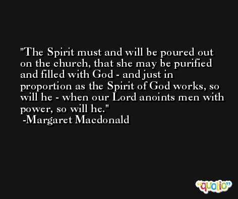 The Spirit must and will be poured out on the church, that she may be purified and filled with God - and just in proportion as the Spirit of God works, so will he - when our Lord anoints men with power, so will he. -Margaret Macdonald