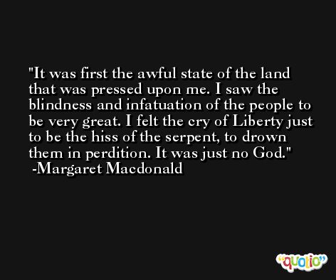 It was first the awful state of the land that was pressed upon me. I saw the blindness and infatuation of the people to be very great. I felt the cry of Liberty just to be the hiss of the serpent, to drown them in perdition. It was just no God. -Margaret Macdonald