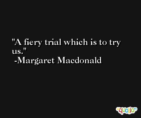 A fiery trial which is to try us. -Margaret Macdonald