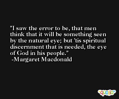 I saw the error to be, that men think that it will be something seen by the natural eye; but 'tis spiritual discernment that is needed, the eye of God in his people. -Margaret Macdonald