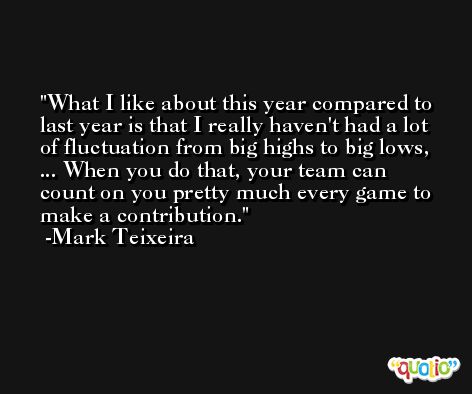 What I like about this year compared to last year is that I really haven't had a lot of fluctuation from big highs to big lows, ... When you do that, your team can count on you pretty much every game to make a contribution. -Mark Teixeira
