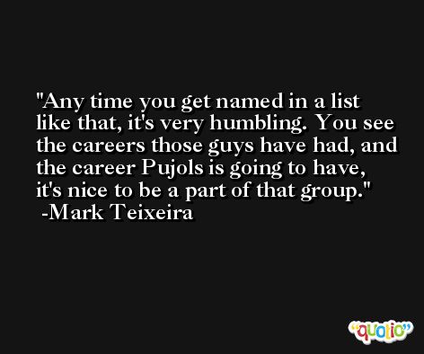 Any time you get named in a list like that, it's very humbling. You see the careers those guys have had, and the career Pujols is going to have, it's nice to be a part of that group. -Mark Teixeira