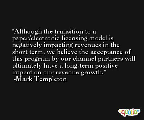 Although the transition to a paper/electronic licensing model is negatively impacting revenues in the short term, we believe the acceptance of this program by our channel partners will ultimately have a long-term positive impact on our revenue growth. -Mark Templeton