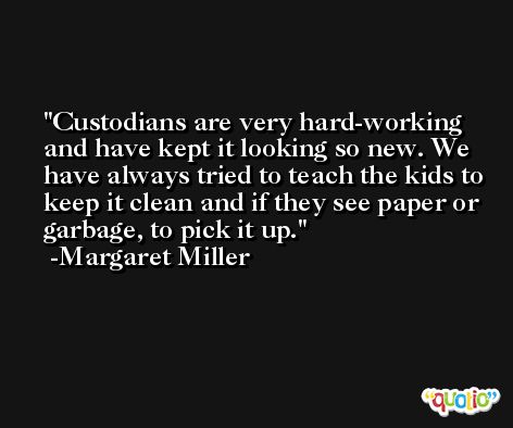 Custodians are very hard-working and have kept it looking so new. We have always tried to teach the kids to keep it clean and if they see paper or garbage, to pick it up. -Margaret Miller