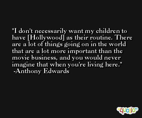 I don't necessarily want my children to have [Hollywood] as their routine. There are a lot of things going on in the world that are a lot more important than the movie business, and you would never imagine that when you're living here. -Anthony Edwards