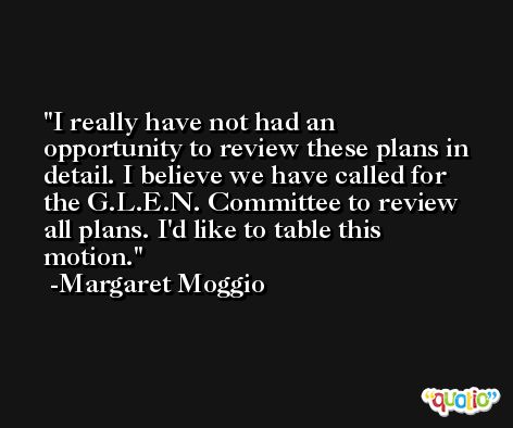 I really have not had an opportunity to review these plans in detail. I believe we have called for the G.L.E.N. Committee to review all plans. I'd like to table this motion. -Margaret Moggio