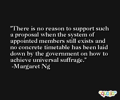 There is no reason to support such a proposal when the system of appointed members still exists and no concrete timetable has been laid down by the government on how to achieve universal suffrage. -Margaret Ng