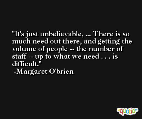 It's just unbelievable, ... There is so much need out there, and getting the volume of people -- the number of staff -- up to what we need . . . is difficult. -Margaret O'brien