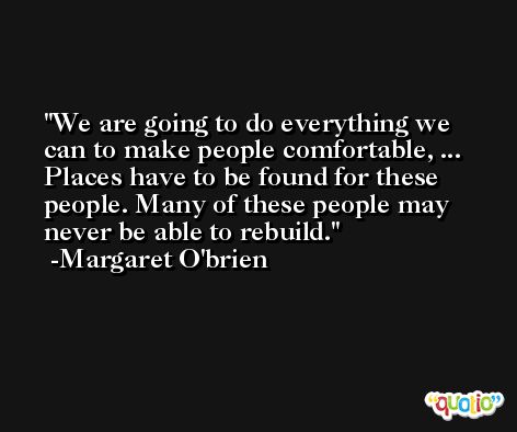 We are going to do everything we can to make people comfortable, ... Places have to be found for these people. Many of these people may never be able to rebuild. -Margaret O'brien