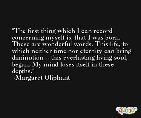 The first thing which I can record concerning myself is, that I was born. These are wonderful words. This life, to which neither time nor eternity can bring diminution -- this everlasting living soul, began. My mind loses itself in these depths. -Margaret Oliphant