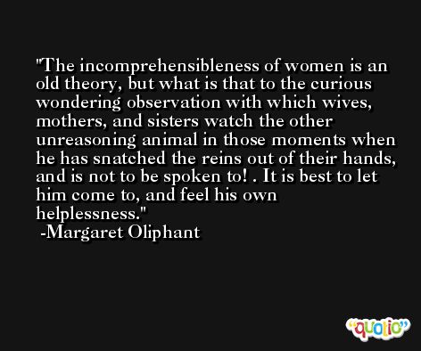 The incomprehensibleness of women is an old theory, but what is that to the curious wondering observation with which wives, mothers, and sisters watch the other unreasoning animal in those moments when he has snatched the reins out of their hands, and is not to be spoken to! . It is best to let him come to, and feel his own helplessness. -Margaret Oliphant