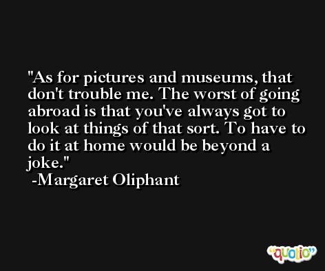 As for pictures and museums, that don't trouble me. The worst of going abroad is that you've always got to look at things of that sort. To have to do it at home would be beyond a joke. -Margaret Oliphant