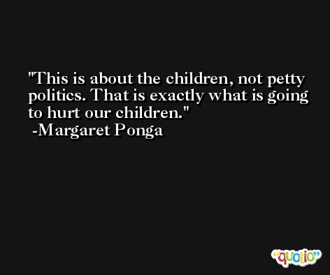 This is about the children, not petty politics. That is exactly what is going to hurt our children. -Margaret Ponga
