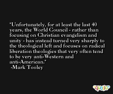 Unfortunately, for at least the last 40 years, the World Council - rather than focusing on Christian evangelism and unity - has instead turned very sharply to the theological left and focuses on radical liberation theologies that very often tend to be very anti-Western and anti-American. -Mark Tooley