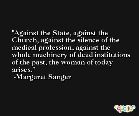 Against the State, against the Church, against the silence of the medical profession, against the whole machinery of dead institutions of the past, the woman of today arises. -Margaret Sanger