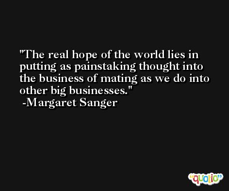 The real hope of the world lies in putting as painstaking thought into the business of mating as we do into other big businesses. -Margaret Sanger