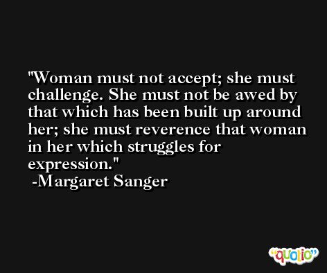 Woman must not accept; she must challenge. She must not be awed by that which has been built up around her; she must reverence that woman in her which struggles for expression. -Margaret Sanger