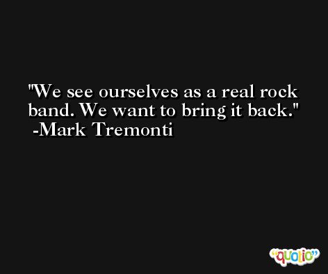 We see ourselves as a real rock band. We want to bring it back. -Mark Tremonti
