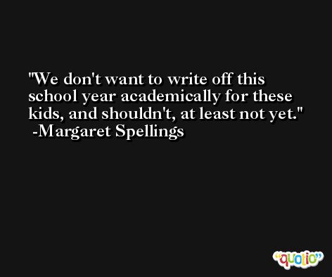 We don't want to write off this school year academically for these kids, and shouldn't, at least not yet. -Margaret Spellings