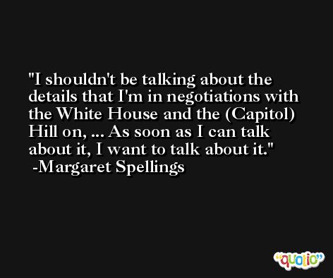 I shouldn't be talking about the details that I'm in negotiations with the White House and the (Capitol) Hill on, ... As soon as I can talk about it, I want to talk about it. -Margaret Spellings